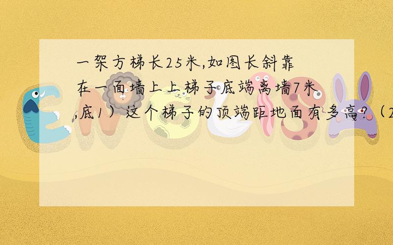 一架方梯长25米,如图长斜靠在一面墙上上梯子底端离墙7米,底1）这个梯子的顶端距地面有多高?（2）如果梯子的顶端下滑了4米,那么梯子的底端在水平方向滑动了几米?（3）当梯子的顶端下滑