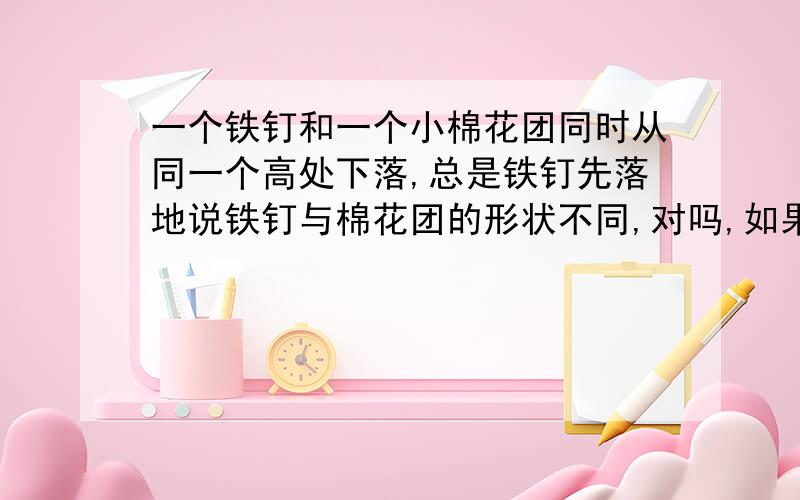 一个铁钉和一个小棉花团同时从同一个高处下落,总是铁钉先落地说铁钉与棉花团的形状不同,对吗,如果不对,为什么呢?不是因为他们的形状不同,才导致空气阻力对他们的作用力不同吗?