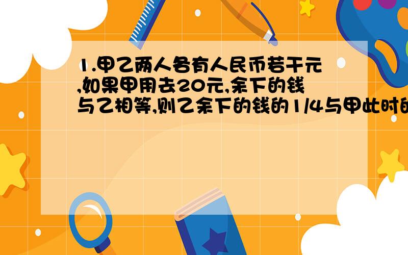 1.甲乙两人各有人民币若干元,如果甲用去20元,余下的钱与乙相等,则乙余下的钱的1/4与甲此时的钱的3/16相等,甲,乙两人原来各有人民币多少元?2.现在是11点整,再过（ ）分钟,时针和分针第一次