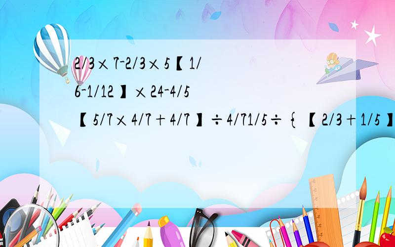 2/3×7-2/3×5【1/6-1/12】×24-4/5【5/7×4/7+4/7】÷4/71/5÷{【2/3+1/5】×1/13】【32×1/4+17】÷5/1218/25×9/16+7/25×9/16+9/162/3+5/4×2/5-5/663×【5/9+4/21-3/7】【5/8-【1/2+1/3】×3/4】÷1/255/6×6/5-9/10÷9/54-5/11-7/114/5÷7/4×5/4-