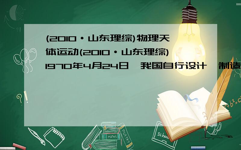 (2010·山东理综)物理天体运动(2010·山东理综)1970年4月24日,我国自行设计、制造的第一颗人造地球卫星“东方红一号”发射成功,开创了我国航天事业的新纪元．“东方红一号”的运行轨道为椭