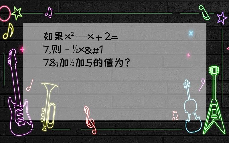 如果x²—x＋2=7,则﹣½x²加½加5的值为?