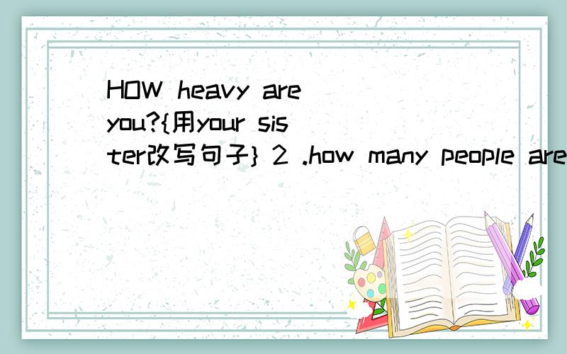 HOW heavy are you?{用your sister改写句子} 2 .how many people are there in your family 【根据实际情况解答】 4.did you fly the kile 【做出否定回答】 5.I warked to AMy,s home in the morning反正那个amy那个逗号不知道怎