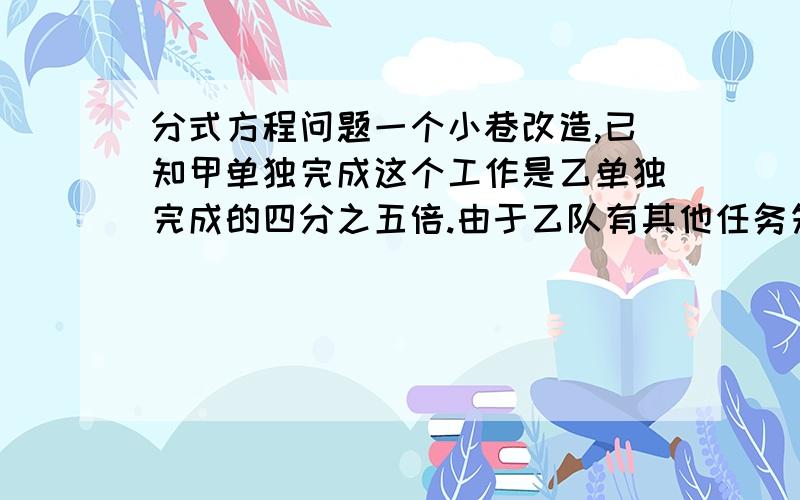 分式方程问题一个小巷改造,已知甲单独完成这个工作是乙单独完成的四分之五倍.由于乙队有其他任务先让甲做55天.甲乙在一起做20天 完成全部工作求 甲 乙单独做个要几天这个工作投资200万