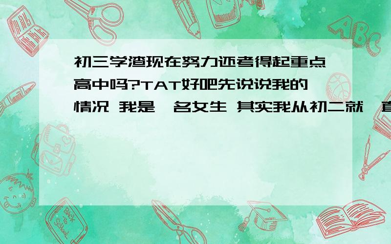 初三学渣现在努力还考得起重点高中吗?TAT好吧先说说我的情况 我是一名女生 其实我从初二就一直想好好学习的 但做事总是三分钟热度 总是坚持了一半就半途而废 控制力极差 比如我明明知