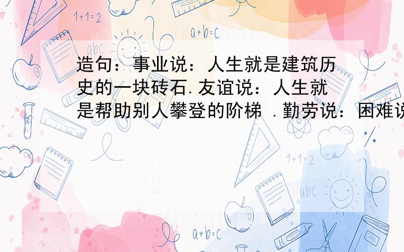 造句：事业说：人生就是建筑历史的一块砖石.友谊说：人生就是帮助别人攀登的阶梯 .勤劳说：困难说：