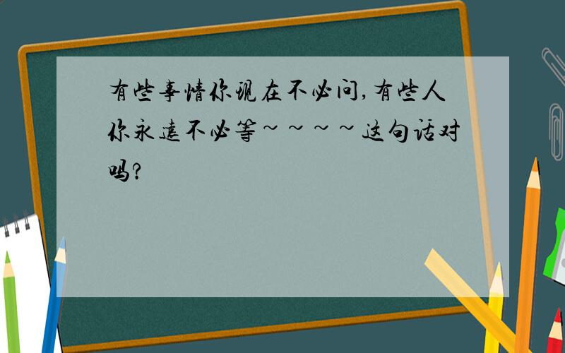 有些事情你现在不必问,有些人你永远不必等~~~~这句话对吗?