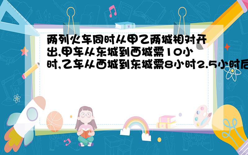 两列火车同时从甲乙两城相对开出,甲车从东城到西城需10小时,乙车从西城到东城需8小时2.5小时后两车相距若一个角与它的余角相等,则这个角的补角为