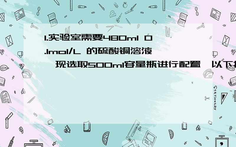 1.实验室需要480ml 0.1mol/L 的硫酸铜溶液,现选取500ml容量瓶进行配置,以下操作正确的是（ ）A称取7.68g硫酸铜,加入500mL水B称取12.0g胆矾,配成500mL溶液C称取8.0g硫酸铜,加入500mL水D称取12.5g胆矾,配成