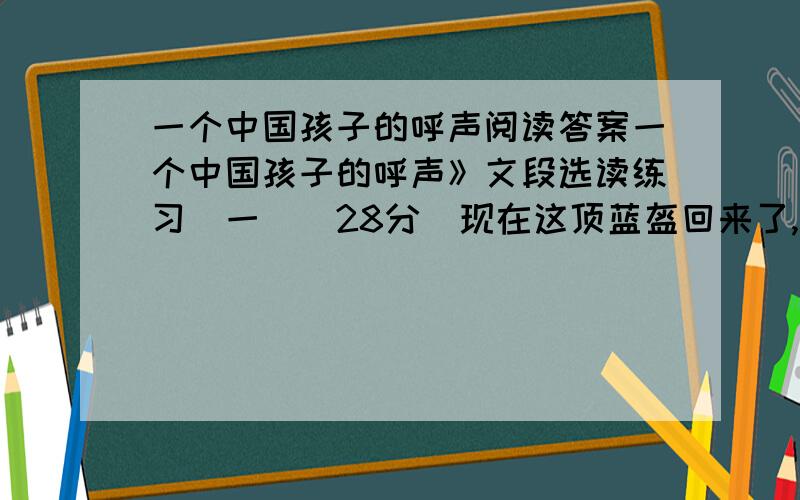 一个中国孩子的呼声阅读答案一个中国孩子的呼声》文段选读练习（一）（28分）现在这顶蓝盔回来了,但它是钉在爸爸的灵柩上回来的.我们如约捧着鲜花,接到的却是爸爸那覆盖着国旗的遗