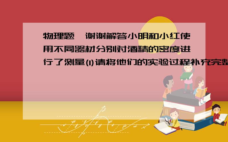 物理题,谢谢解答小明和小红使用不同器材分别对酒精的密度进行了测量(1)请将他们的实验过程补充完整.  小明利用天平,烧杯,刻度尺和水（ρ水已知）测量酒精密度的过程如下：①往烧杯中