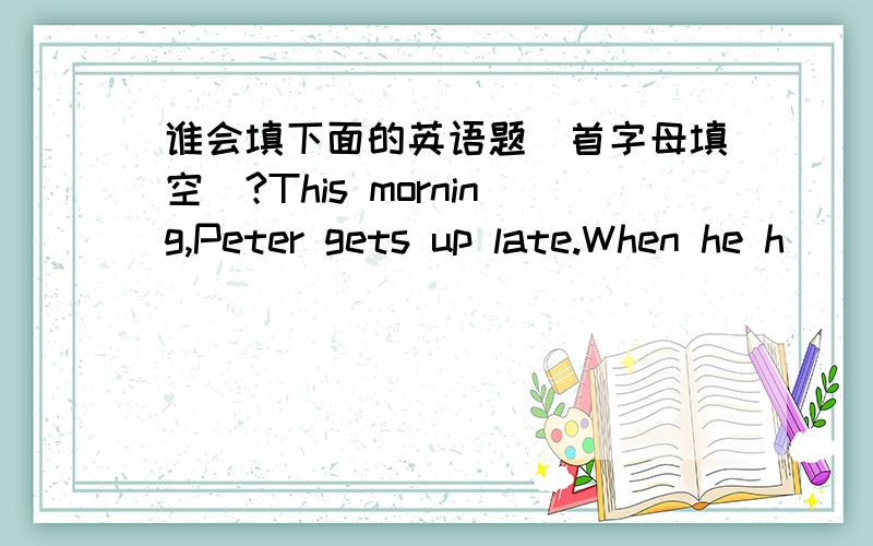 谁会填下面的英语题（首字母填空）?This morning,Peter gets up late.When he h_____________ to school,it is a quarter past eight.