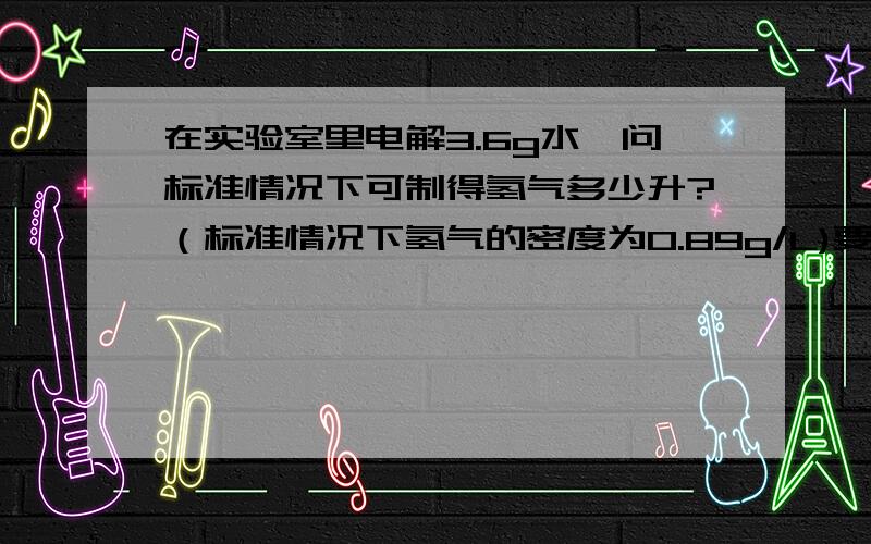 在实验室里电解3.6g水,问标准情况下可制得氢气多少升?（标准情况下氢气的密度为0.89g/L)要标准的化学方程的格式