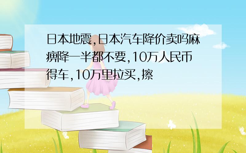 日本地震,日本汽车降价卖吗麻痹降一半都不要,10万人民币得车,10万里拉买,擦
