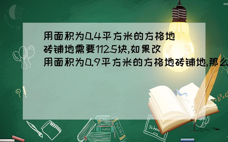 用面积为0.4平方米的方格地砖铺地需要1125块,如果改用面积为0.9平方米的方格地砖铺地,那么需要多少块?用比例解,求详解.急得很,