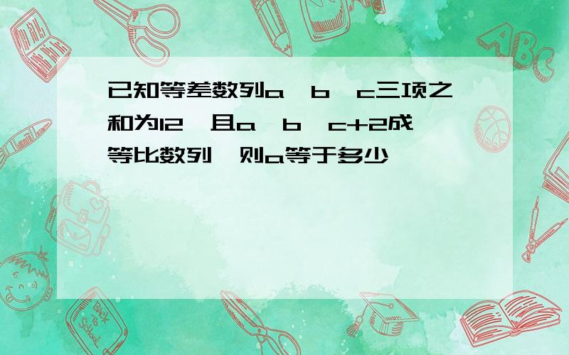 已知等差数列a,b,c三项之和为12,且a,b,c+2成等比数列,则a等于多少