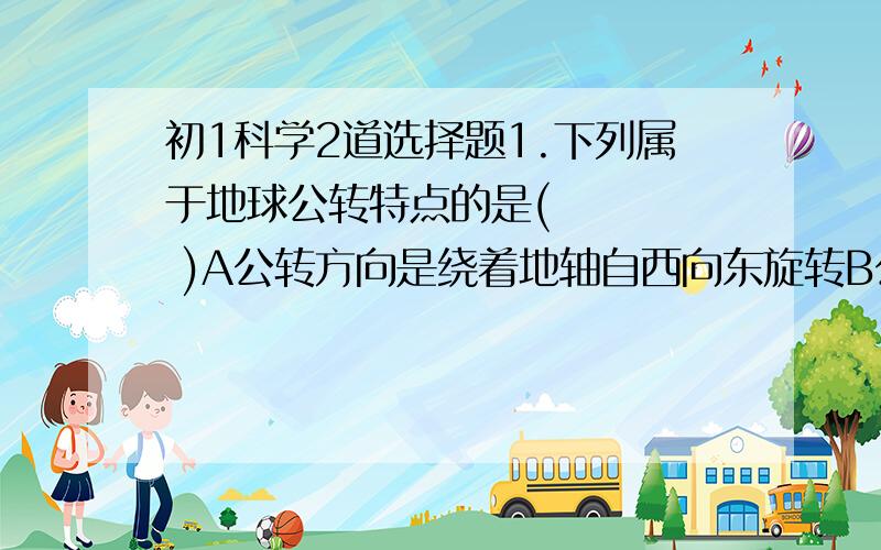 初1科学2道选择题1.下列属于地球公转特点的是(     )A公转方向是绕着地轴自西向东旋转B公转一周的时间约24小时C公转使地球上产生了昼夜交替D公转过程中,地球北极总是指向北极星附近2.下