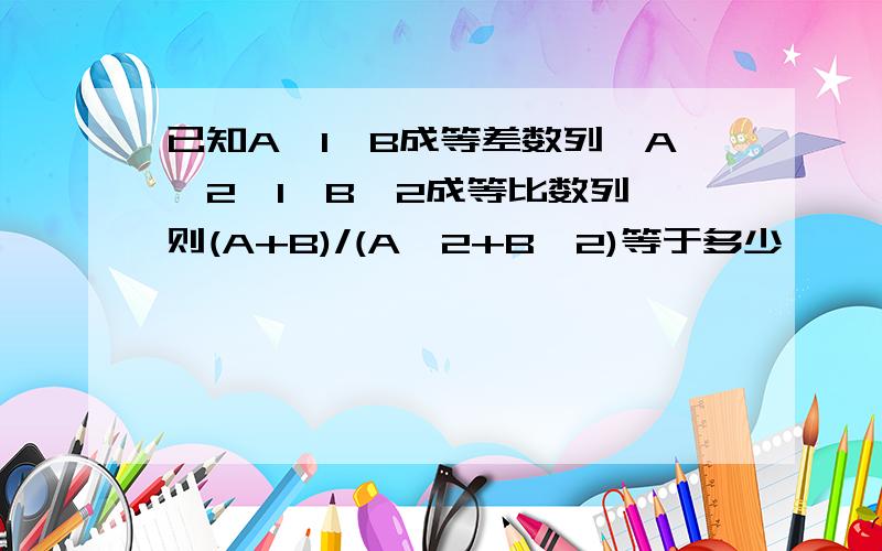 已知A,1,B成等差数列,A^2,1,B^2成等比数列,则(A+B)/(A^2+B^2)等于多少,