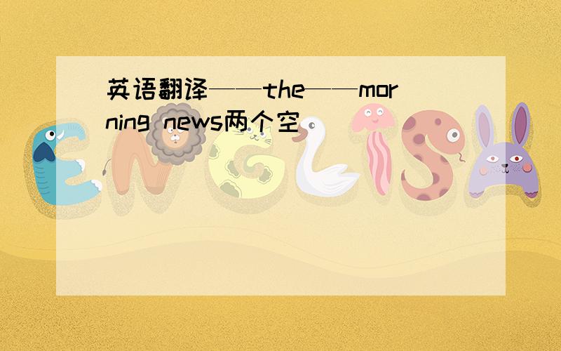 英语翻译——the——morning news两个空