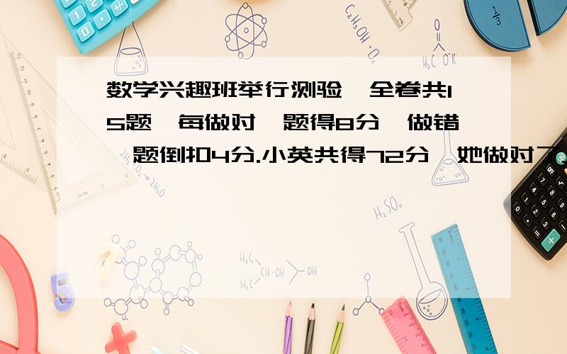 数学兴趣班举行测验,全卷共15题,每做对一题得8分,做错一题倒扣4分.小英共得72分,她做对了________题