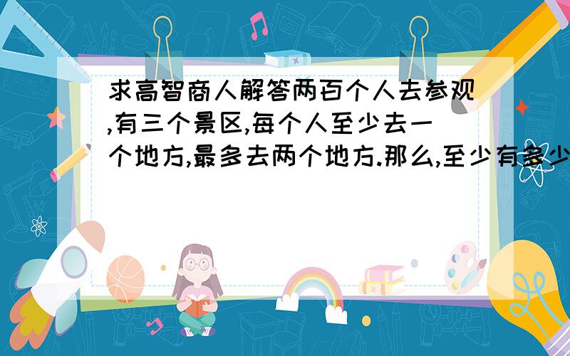 求高智商人解答两百个人去参观,有三个景区,每个人至少去一个地方,最多去两个地方.那么,至少有多少人同去两个地方?回1楼，我想也是，不过给的答案是34人，我想可能这个问题的人表达能