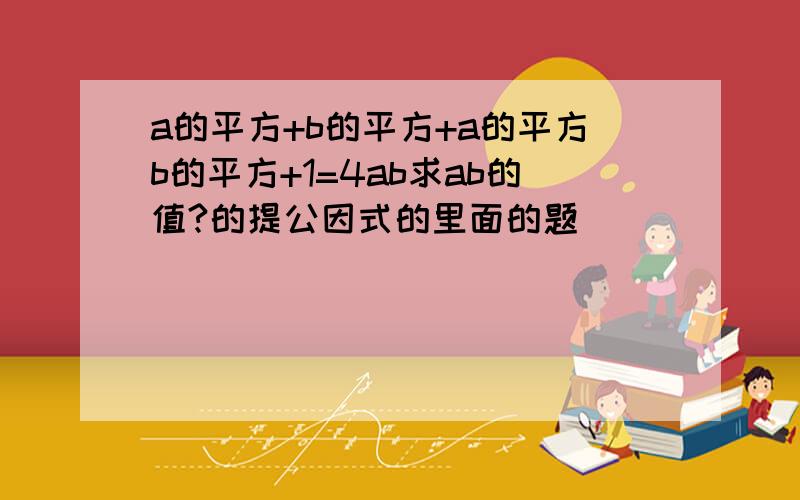 a的平方+b的平方+a的平方b的平方+1=4ab求ab的值?的提公因式的里面的题