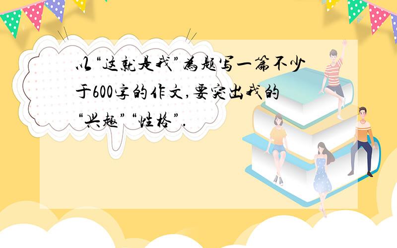 以“这就是我”为题写一篇不少于600字的作文,要突出我的“兴趣”“性格”.