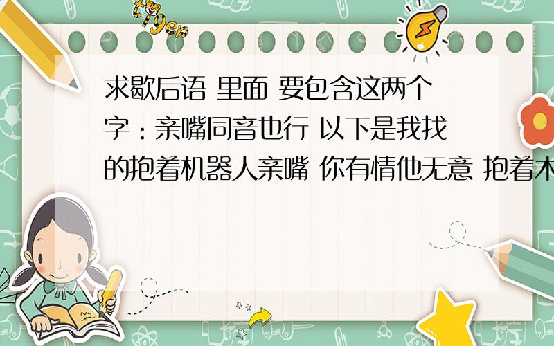 求歇后语 里面 要包含这两个字：亲嘴同音也行 以下是我找的抱着机器人亲嘴 你有情他无意 抱着木炭亲嘴 触一鼻子灰 抱着菩萨亲嘴 一头热乎 抱着铁耙子亲嘴 自找钉子碰 戴草帽亲嘴 差一