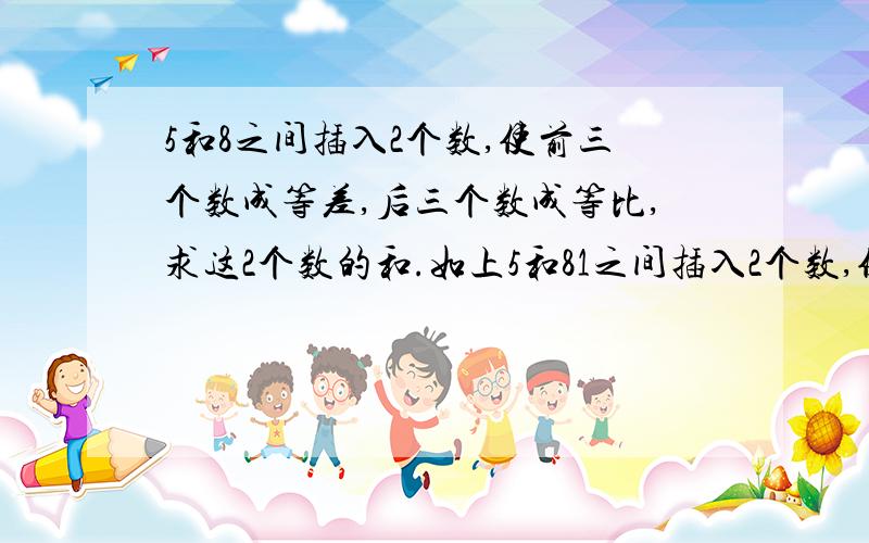 5和8之间插入2个数,使前三个数成等差,后三个数成等比,求这2个数的和.如上5和81之间插入2个数,使前三个数成等差,后三个数成等比,求这2个数和.