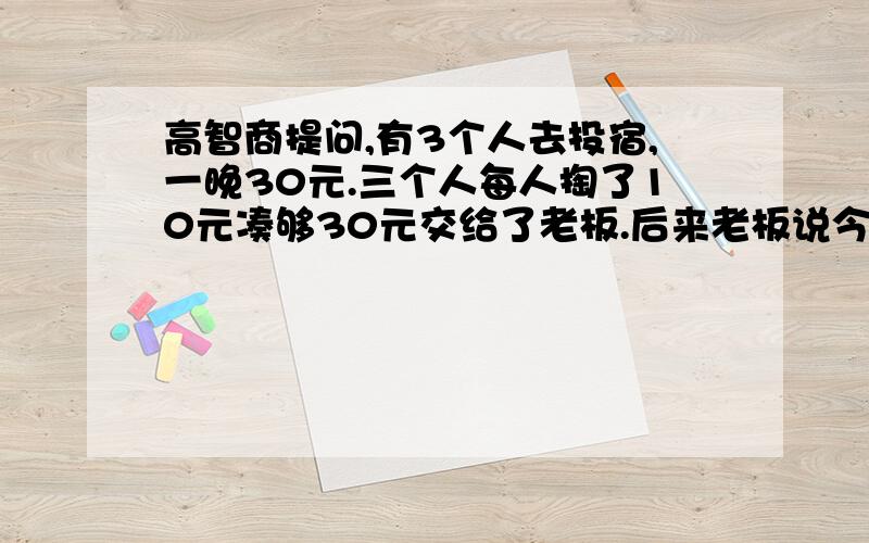 高智商提问,有3个人去投宿,一晚30元.三个人每人掏了10元凑够30元交给了老板.后来老板说今天优惠只要25元就够了,拿出5元命令服务生退还给他们,服务生偷偷藏起了2元,然后,把剩下的3元钱分