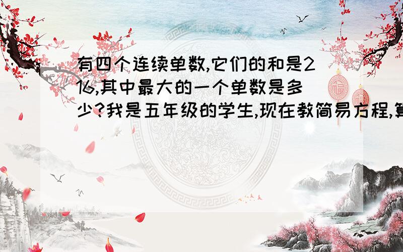 有四个连续单数,它们的和是216,其中最大的一个单数是多少?我是五年级的学生,现在教简易方程,算式不有四个连续单数,它们的和是216,其中最大的一个单数是多少?我是五年级的学生,现在教简