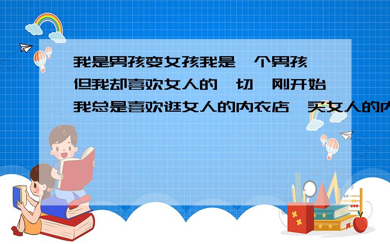 我是男孩变女孩我是一个男孩,但我却喜欢女人的一切,刚开始我总是喜欢逛女人的内衣店,买女人的内衣（内裤,胸罩,吊带袜）穿在里面,刚开始这样就满足了,到后来我就不满足了,开始买卫生