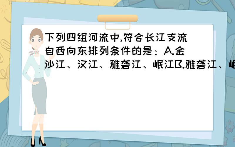 下列四组河流中,符合长江支流自西向东排列条件的是：A.金沙江、汉江、雅砻江、岷江B.雅砻江、岷江、嘉陵江、赣江C.岷江、湘江、乌江、汉江D.赣江、湘江、乌江、雅砻江