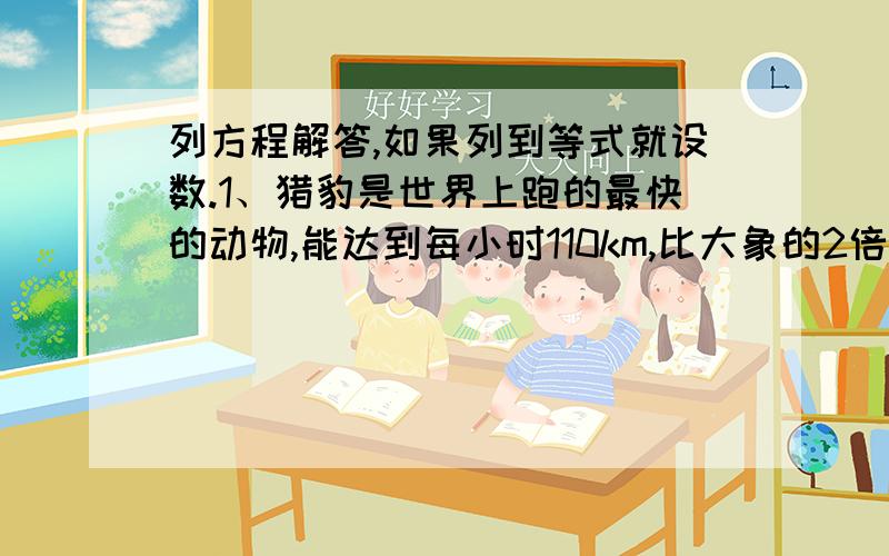 列方程解答,如果列到等式就设数.1、猎豹是世界上跑的最快的动物,能达到每小时110km,比大象的2倍还多30km.大象最快能达到每小时多少千米?2、世界上最大的洲事亚洲,最小的洲是大洋洲,亚洲