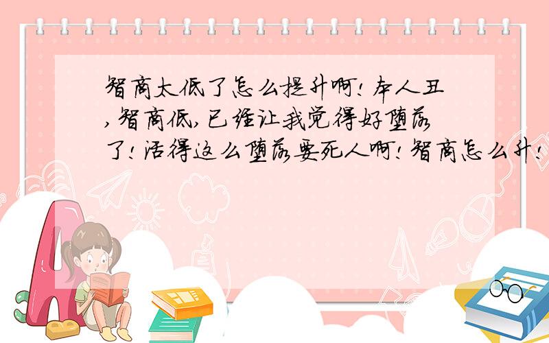 智商太低了怎么提升啊!本人丑,智商低,已经让我觉得好堕落了!活得这么堕落要死人啊!智商怎么升!