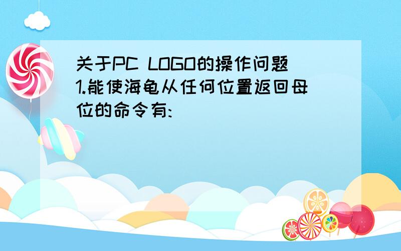 关于PC LOGO的操作问题1.能使海龟从任何位置返回母位的命令有:______    _______    _______2.写出以下命令的缩写形式,没有的写