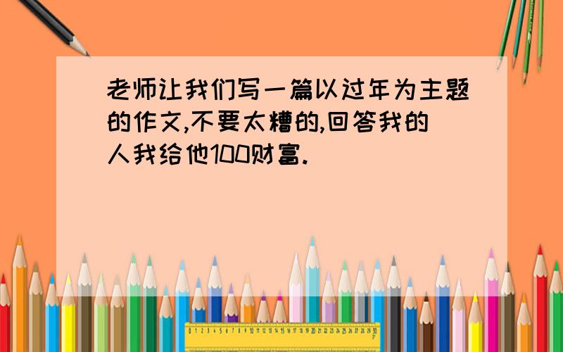 老师让我们写一篇以过年为主题的作文,不要太糟的,回答我的人我给他100财富.