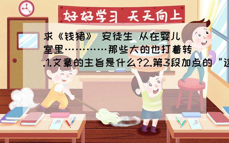 求《钱猪》 安徒生 从在婴儿室里…………那些大的也打着转.1.文章的主旨是什么?2.第3段加点的“这一点”具体指什么内容?3.第4段画直线的句子起什么作用?4.联系原文内容,仿照例句写句子.