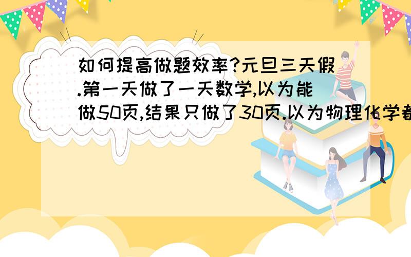 如何提高做题效率?元旦三天假.第一天做了一天数学,以为能做50页,结果只做了30页.以为物理化学都能各做一章的题.结果只做了两三节,明天又要补课.哎,各位师哥、师弟、师姐、师妹,有什么