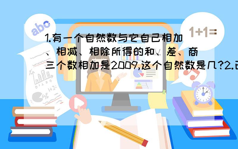 1.有一个自然数与它自己相加、相减、相除所得的和、差、商三个数相加是2009,这个自然数是几?2.已知大小两数之和是789,大数去掉个位数子后等于小数,则小数是?一定要有过程