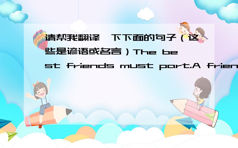 请帮我翻译一下下面的句子（这些是谚语或名言）The best friends must part.A friend in need is a friend indeed.Old friends and old wine are the best.Friendship cannot always stand on one side.