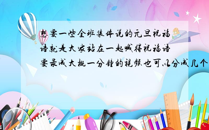 想要一些全班集体说的元旦祝福语就是大家站在一起喊得祝福语要录成大概一分钟的视频也可以分成几个人喊一句的那种形式~请各位亲帮忙想想啊希望能出一些有创意的Idea啊~