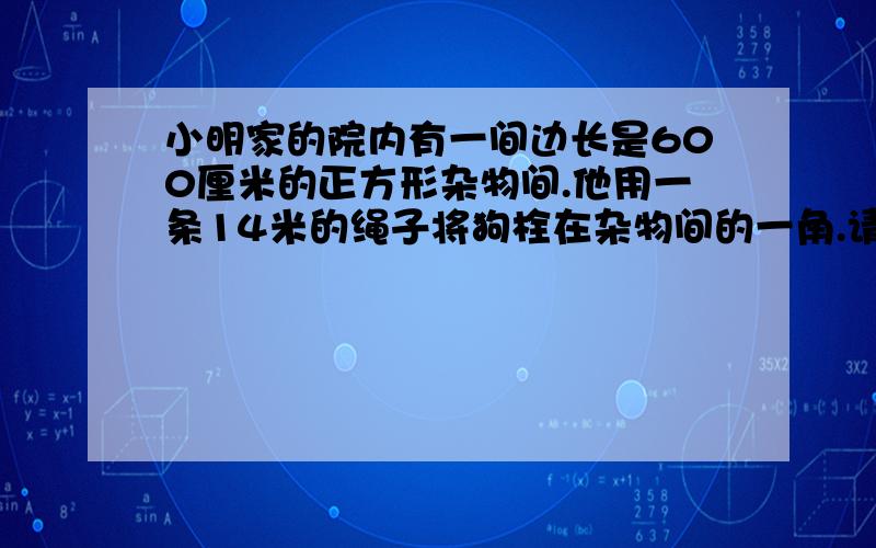 小明家的院内有一间边长是600厘米的正方形杂物间.他用一条14米的绳子将狗栓在杂物间的一角.请讲解