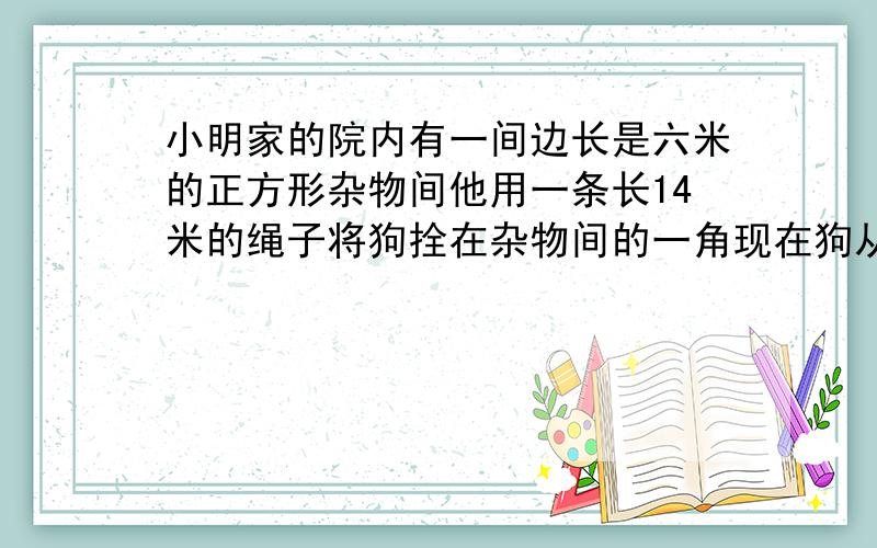 小明家的院内有一间边长是六米的正方形杂物间他用一条长14米的绳子将狗拴在杂物间的一角现在狗从A点出发,在狗从A点出发,将绳子拉紧按顺时针方向跑,可跑多少米?要式子和答案