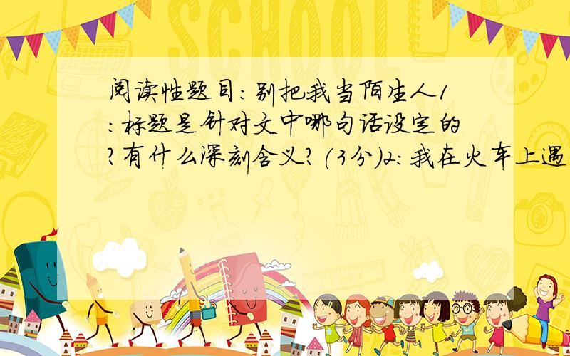 阅读性题目:别把我当陌生人1:标题是针对文中哪句话设定的?有什么深刻含义?(3分)2:我在火车上遇到了哪些事情?试分点概叙.3分3:接过小姑娘的荔枝,我为什么会觉得