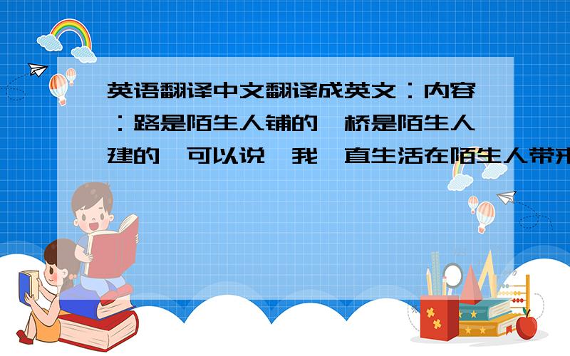 英语翻译中文翻译成英文：内容：路是陌生人铺的,桥是陌生人建的,可以说,我一直生活在陌生人带来的恩惠中.有这样一群人,他们的名字叫：陌生人,在你上课时,他们正在修剪草坪；在你睡觉