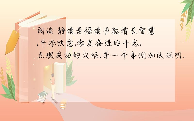 阅读 静读是福读书能增长智慧,平添快意,激发奋进的斗志,点燃成功的火炬.举一个事例加以证明.