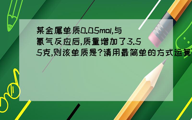 某金属单质0.05mol,与氯气反应后,质量增加了3.55克,则该单质是?请用最简单的方式运算.