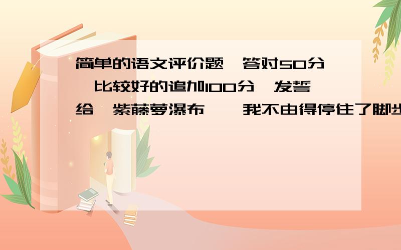 简单的语文评价题,答对50分,比较好的追加100分,发誓给《紫藤萝瀑布》  我不由得停住了脚步.   从未见过开得这样盛的藤萝,只见一片淡紫色,像一条瀑布,从空中垂下,不见其发端,也不见其终极