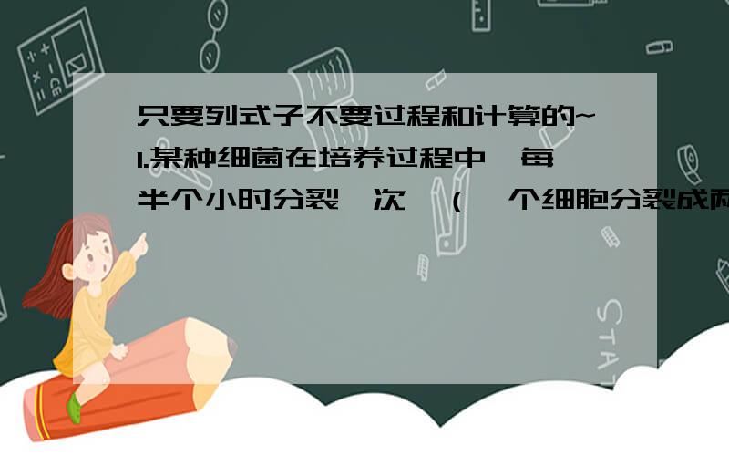 只要列式子不要过程和计算的~1.某种细菌在培养过程中,每半个小时分裂一次,（一个细胞分裂成两个细胞）经过4小时,这种细菌由1个细胞可繁殖到多少个细胞?2.某城市今年空气质量为良好的